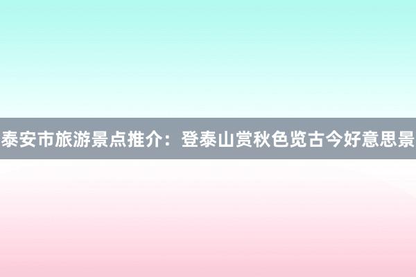 泰安市旅游景点推介：登泰山赏秋色览古今好意思景